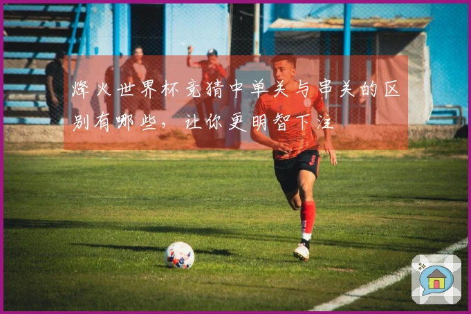 烽火世界杯竞猜中单关与串关的区别有哪些，让你更明智下注