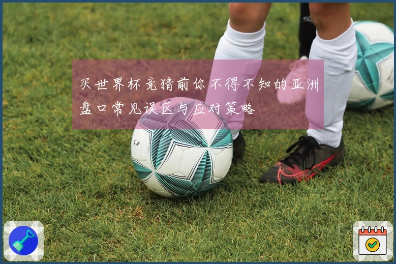 买世界杯竞猜前你不得不知的亚洲盘口常见误区与应对策略