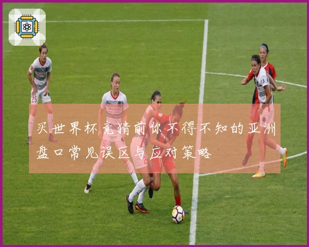买世界杯竞猜前你不得不知的亚洲盘口常见误区与应对策略