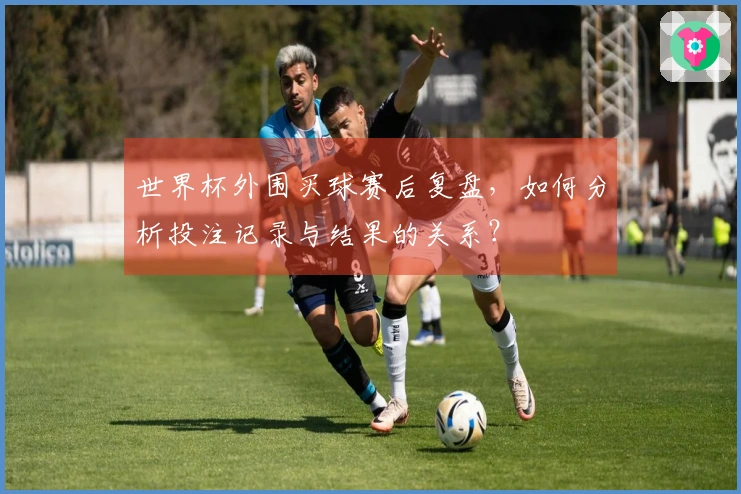 世界杯外围买球赛后复盘，如何分析投注记录与结果的关系？